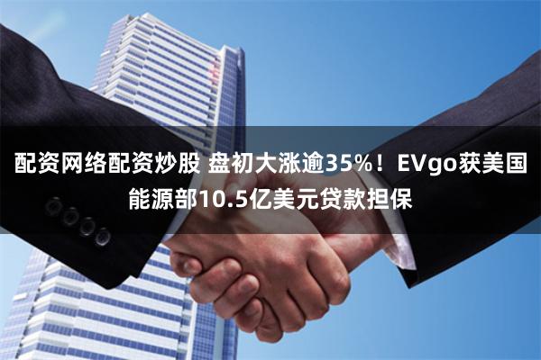 配资网络配资炒股 盘初大涨逾35%！EVgo获美国能源部10.5亿美元贷款担保
