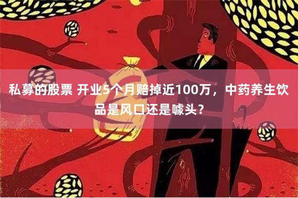 私募的股票 开业5个月赔掉近100万，中药养生饮品是风口还是噱头？