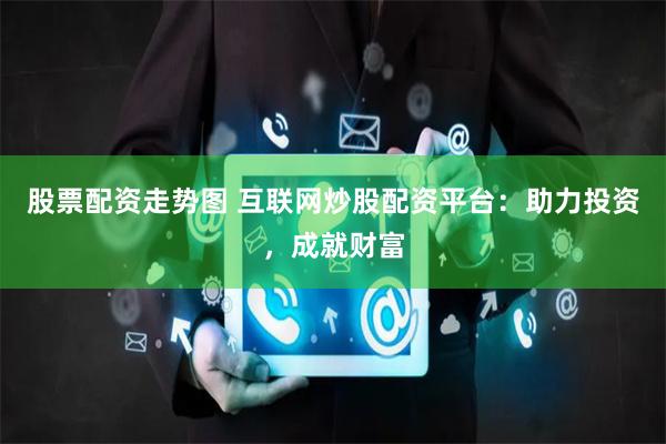 股票配资走势图 互联网炒股配资平台：助力投资，成就财富