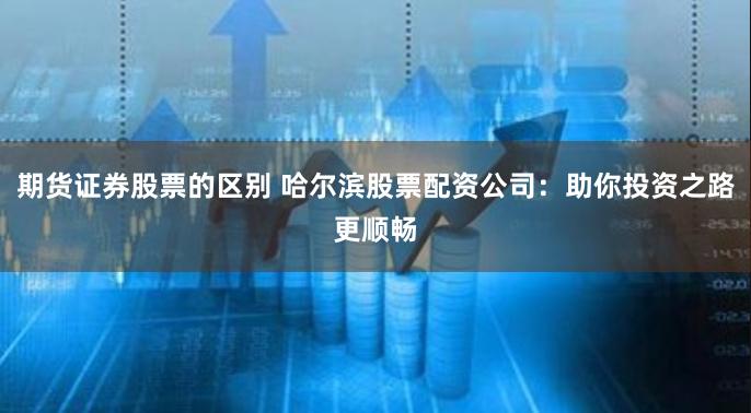 期货证券股票的区别 哈尔滨股票配资公司：助你投资之路更顺畅