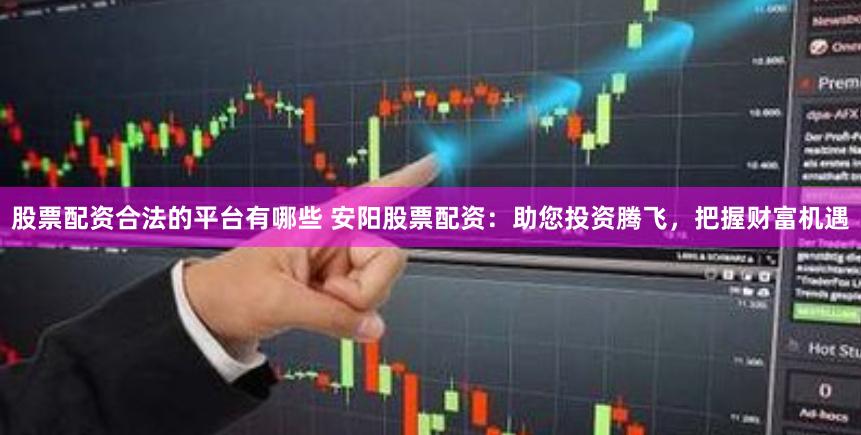 股票配资合法的平台有哪些 安阳股票配资：助您投资腾飞，把握财富机遇