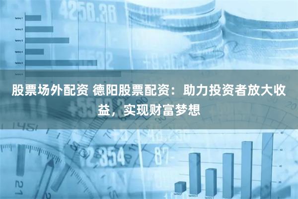股票场外配资 德阳股票配资：助力投资者放大收益，实现财富梦想