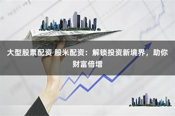 大型股票配资 股米配资：解锁投资新境界，助你财富倍增